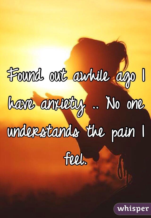Found out awhile ago I have anxiety .. No one understands the pain I feel.