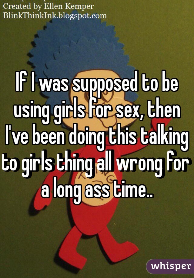 If I was supposed to be using girls for sex, then I've been doing this talking to girls thing all wrong for a long ass time..