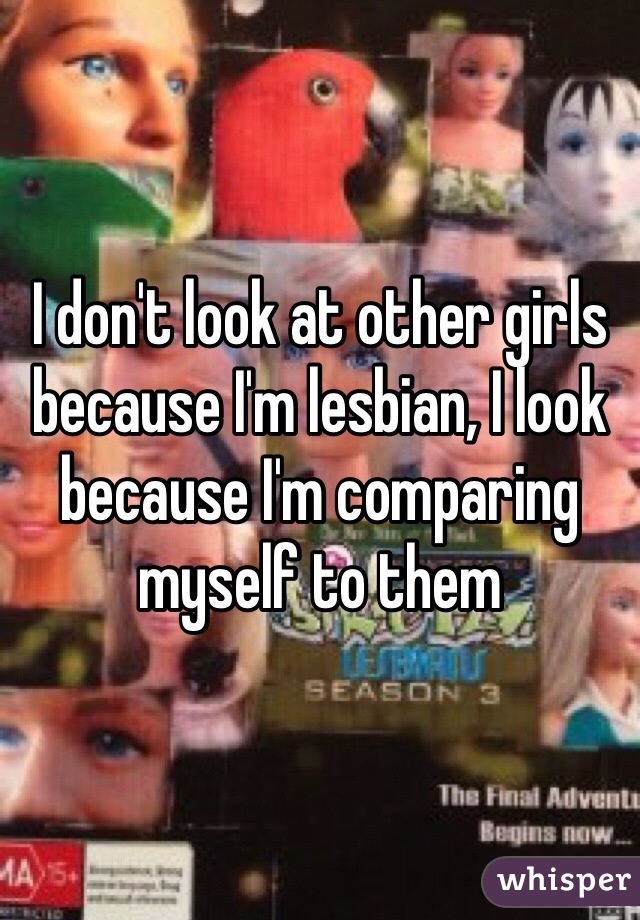 I don't look at other girls because I'm lesbian, I look because I'm comparing myself to them