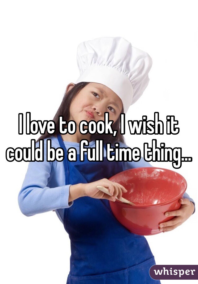 I love to cook, I wish it could be a full time thing... 