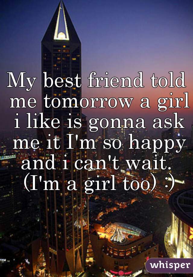 My best friend told me tomorrow a girl i like is gonna ask me it I'm so happy and i can't wait.  (I'm a girl too) :)