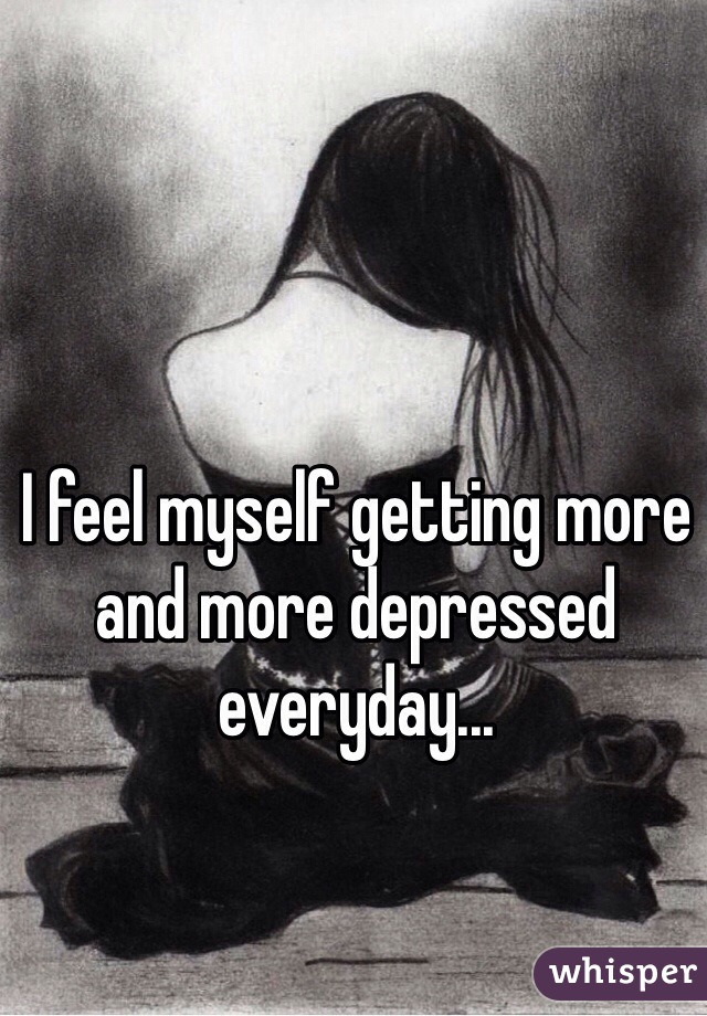 I feel myself getting more and more depressed everyday...