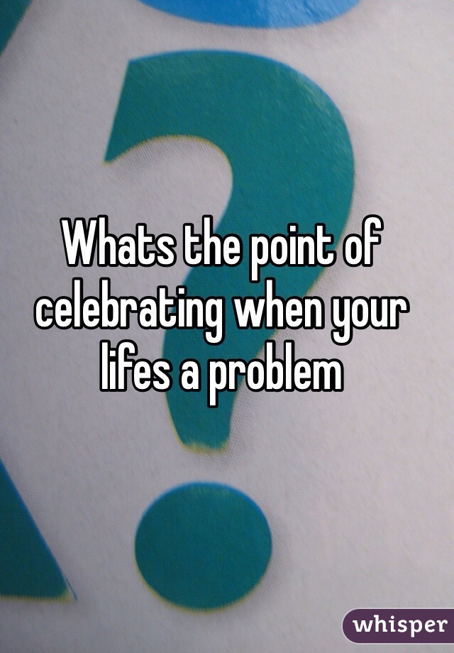 Whats the point of celebrating when your lifes a problem 