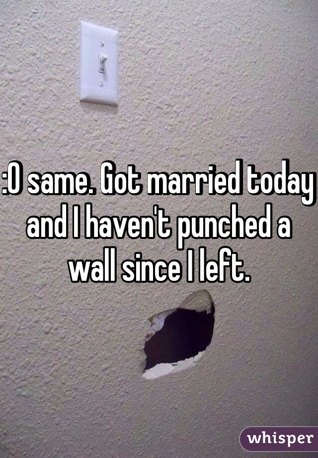 :O same. Got married today and I haven't punched a wall since I left. 