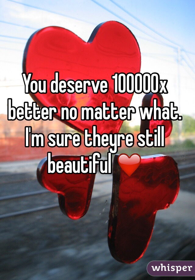 You deserve 100000x better no matter what. I'm sure theyre still beautiful ❤️