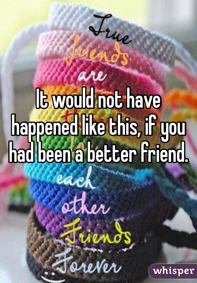 It would not have happened like this, if you had been a better friend.