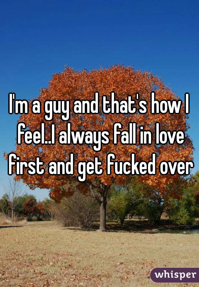 I'm a guy and that's how I feel..I always fall in love first and get fucked over