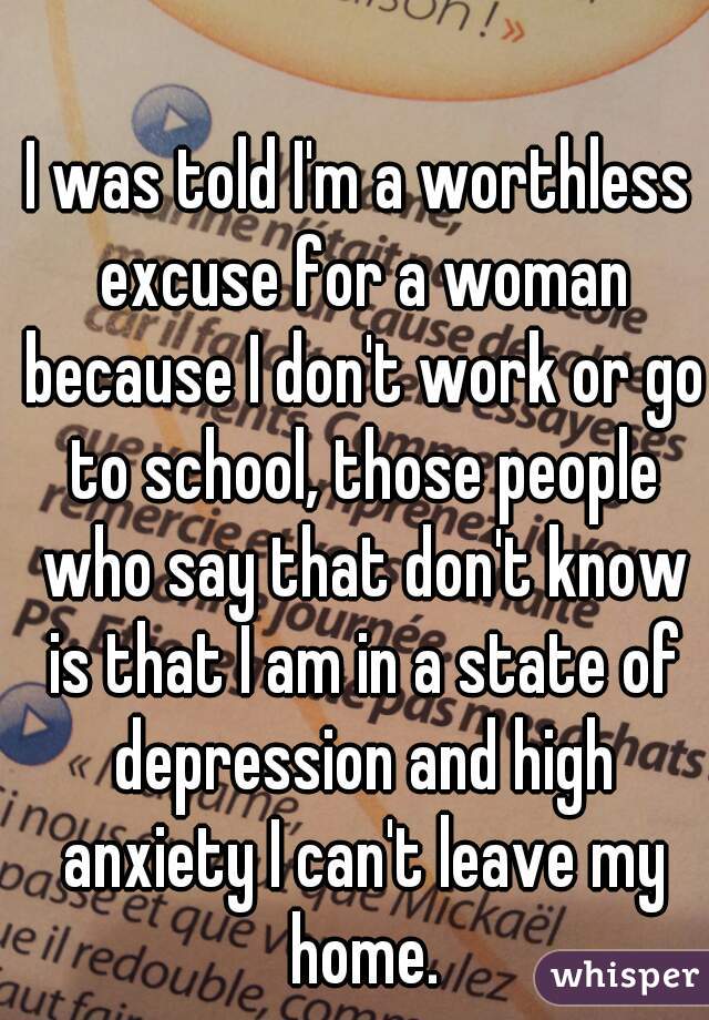 I was told I'm a worthless excuse for a woman because I don't work or go to school, those people who say that don't know is that I am in a state of depression and high anxiety I can't leave my home.