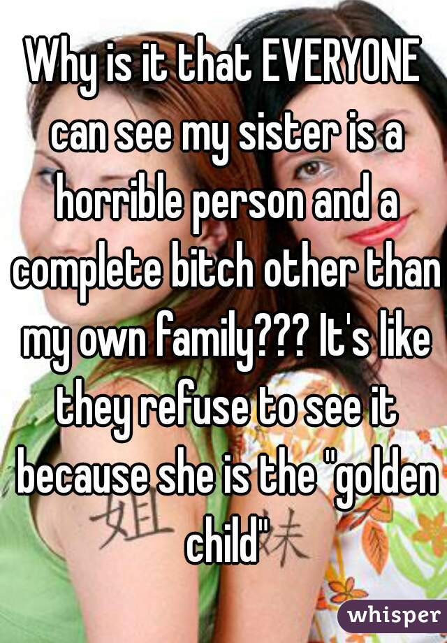 Why is it that EVERYONE can see my sister is a horrible person and a complete bitch other than my own family??? It's like they refuse to see it because she is the "golden child"