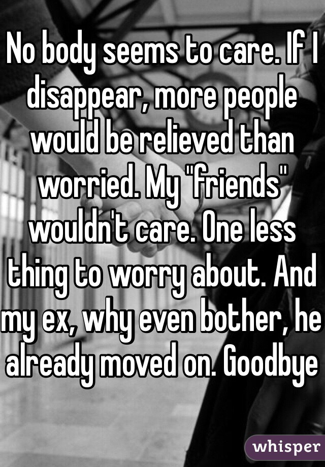 No body seems to care. If I disappear, more people would be relieved than worried. My "friends" wouldn't care. One less thing to worry about. And my ex, why even bother, he already moved on. Goodbye