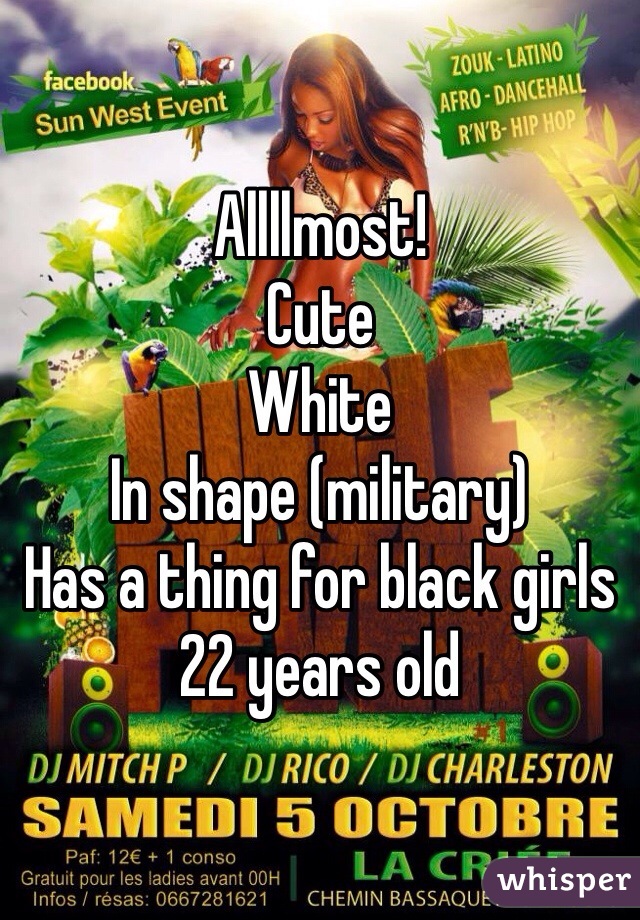 Allllmost!
Cute
White
In shape (military)
Has a thing for black girls
22 years old