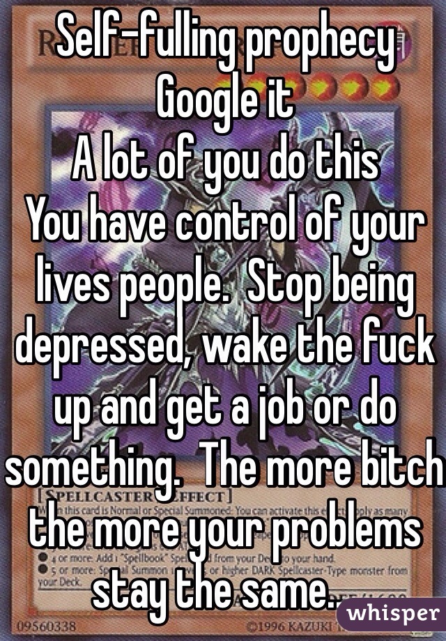 Self-fulling prophecy
Google it
A lot of you do this
You have control of your lives people.  Stop being depressed, wake the fuck up and get a job or do something.  The more bitch the more your problems stay the same....