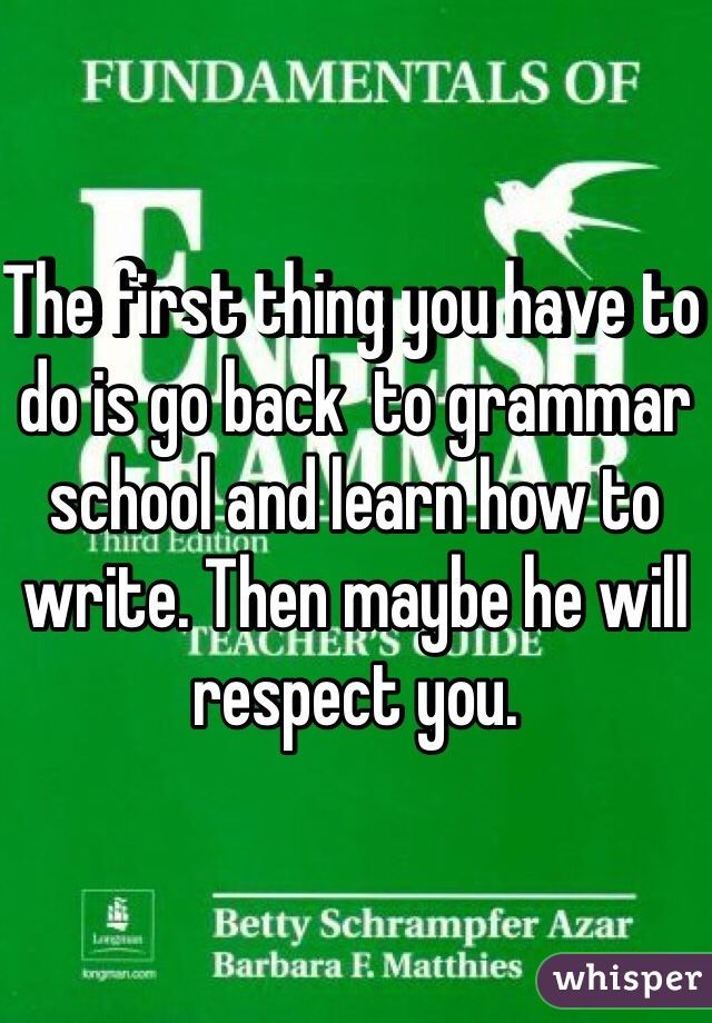 The first thing you have to do is go back  to grammar school and learn how to write. Then maybe he will respect you.