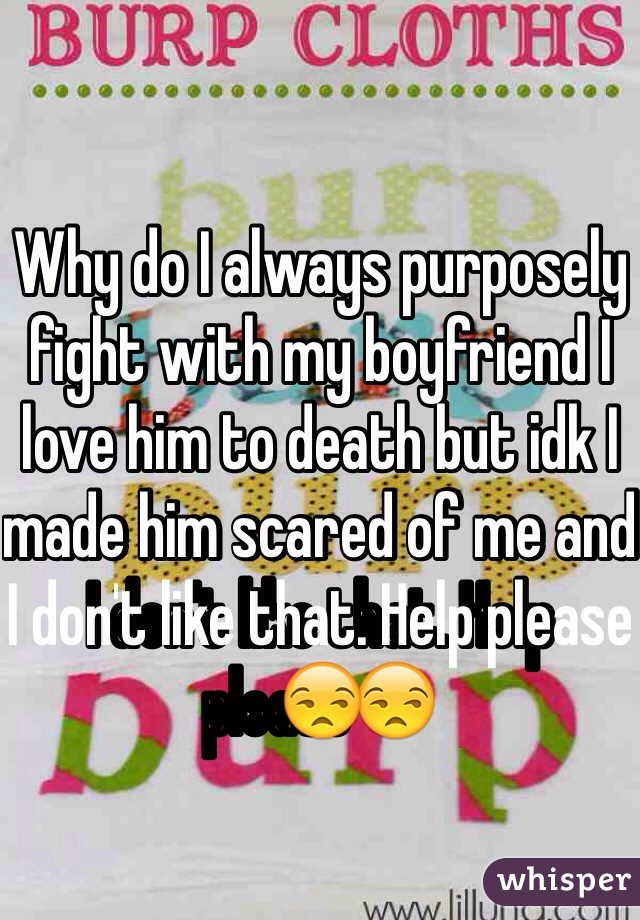 Why do I always purposely fight with my boyfriend I love him to death but idk I made him scared of me and I don't like that. Help please😒