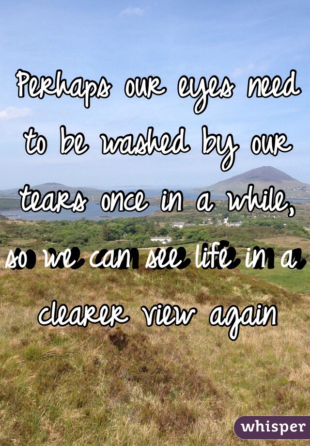 Perhaps our eyes need to be washed by our tears once in a while, so we can see life in a clearer view again