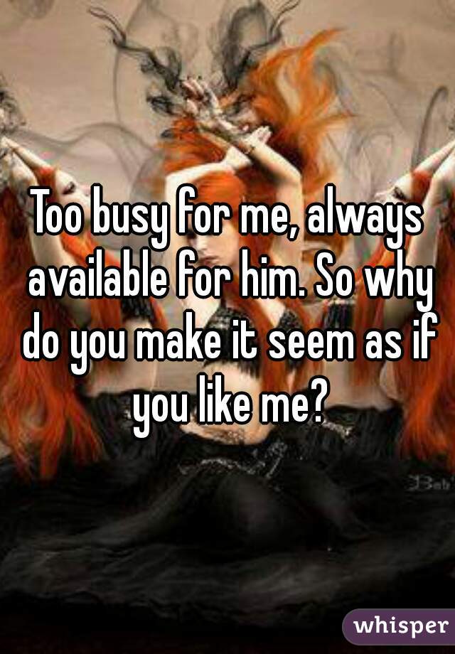 Too busy for me, always available for him. So why do you make it seem as if you like me?