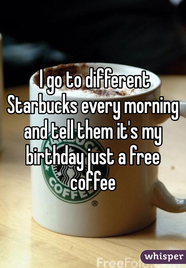  I go to different Starbucks every morning and tell them it's my birthday just a free coffee  