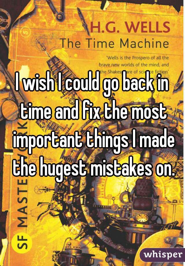 I wish I could go back in time and fix the most important things I made the hugest mistakes on.