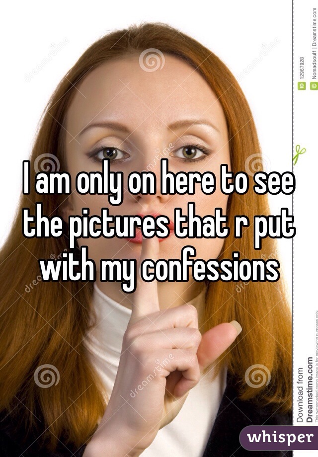 I am only on here to see the pictures that r put with my confessions