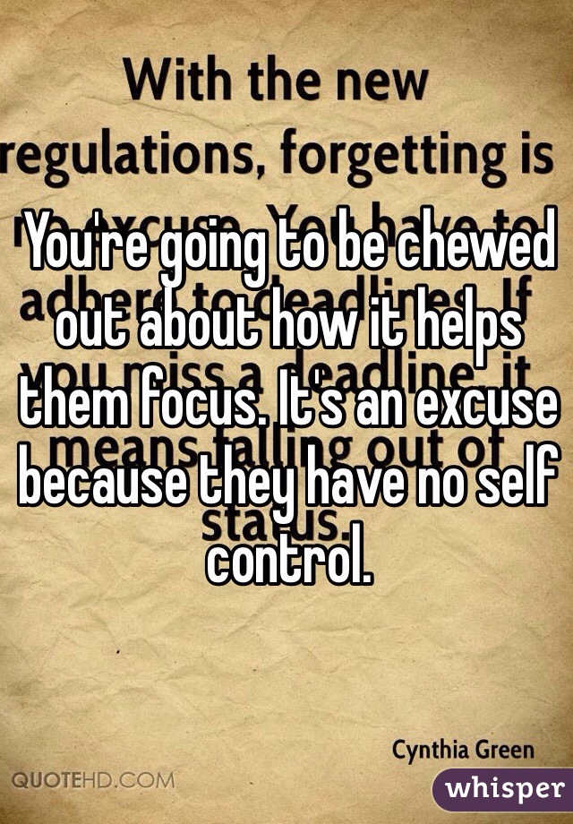 You're going to be chewed out about how it helps them focus. It's an excuse because they have no self control. 