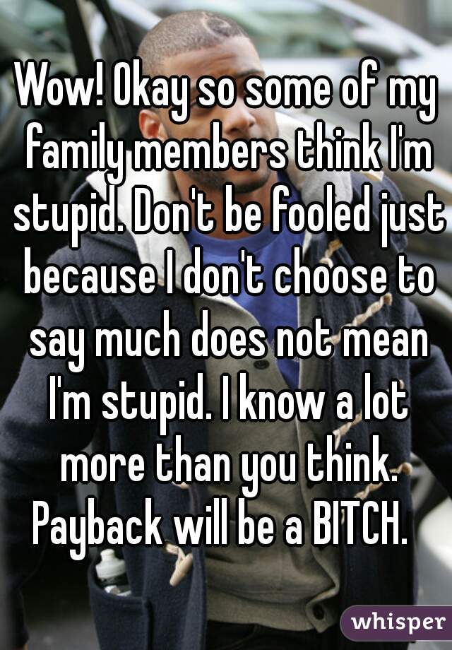 Wow! Okay so some of my family members think I'm stupid. Don't be fooled just because I don't choose to say much does not mean I'm stupid. I know a lot more than you think. Payback will be a BITCH.  