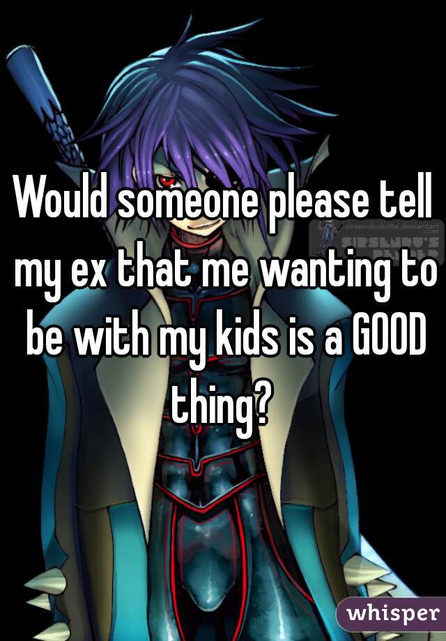 Would someone please tell my ex that me wanting to be with my kids is a GOOD thing? 