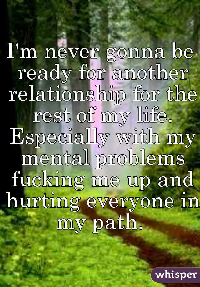 I'm never gonna be ready for another relationship for the rest of my life. Especially with my mental problems fucking me up and hurting everyone in my path. 