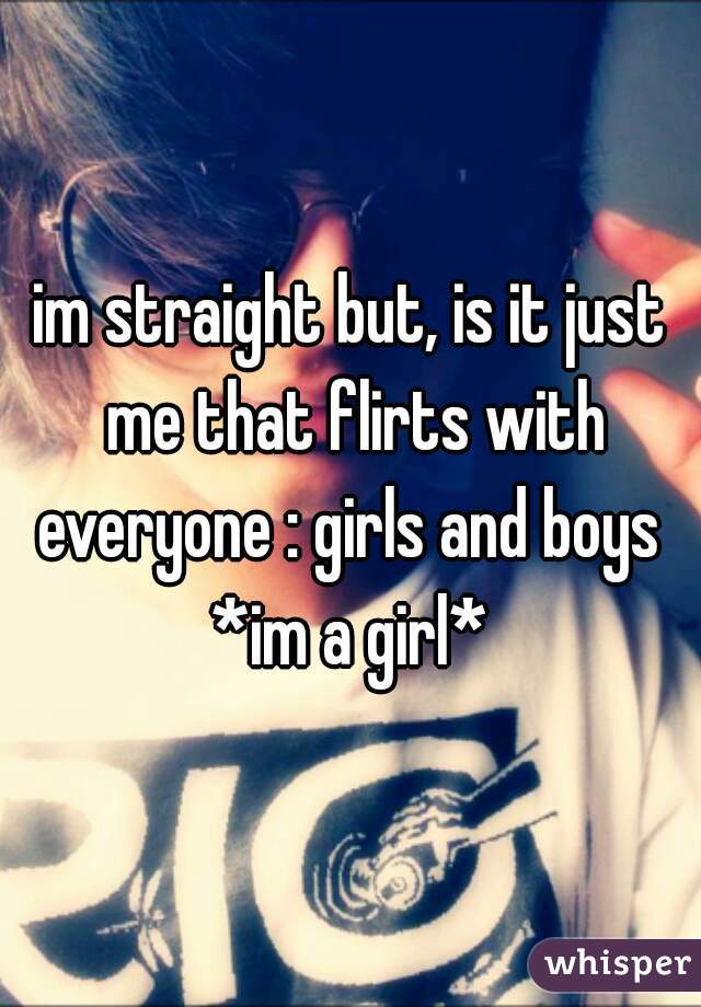im straight but, is it just me that flirts with everyone : girls and boys 
 *im a girl* 
