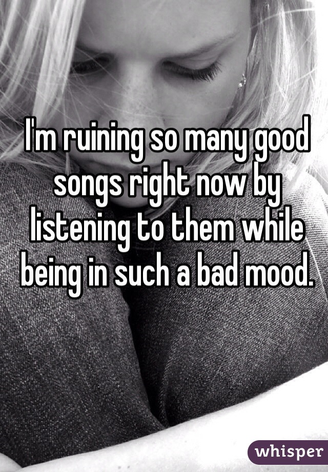 I'm ruining so many good songs right now by listening to them while being in such a bad mood. 