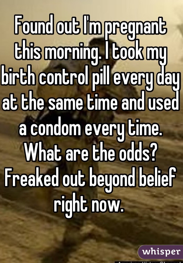 Found out I'm pregnant this morning. I took my birth control pill every day at the same time and used a condom every time. What are the odds? Freaked out beyond belief right now. 