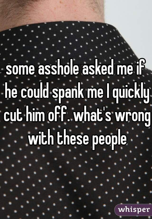 some asshole asked me if he could spank me I quickly cut him off. what's wrong with these people