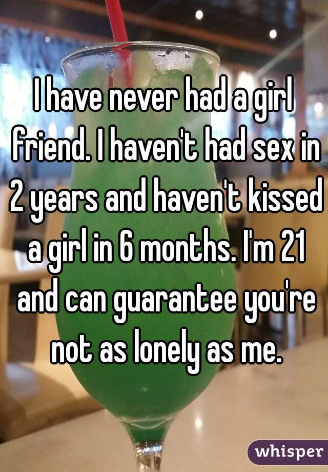 I have never had a girl friend. I haven't had sex in 2 years and haven't kissed a girl in 6 months. I'm 21 and can guarantee you're not as lonely as me.