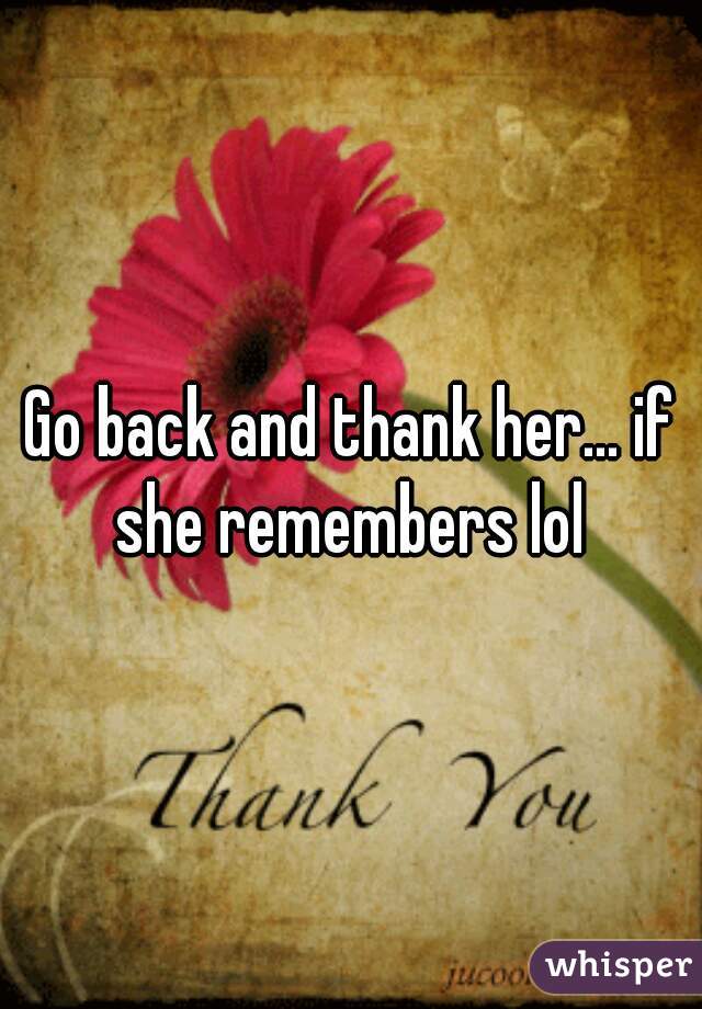 Go back and thank her... if she remembers lol 