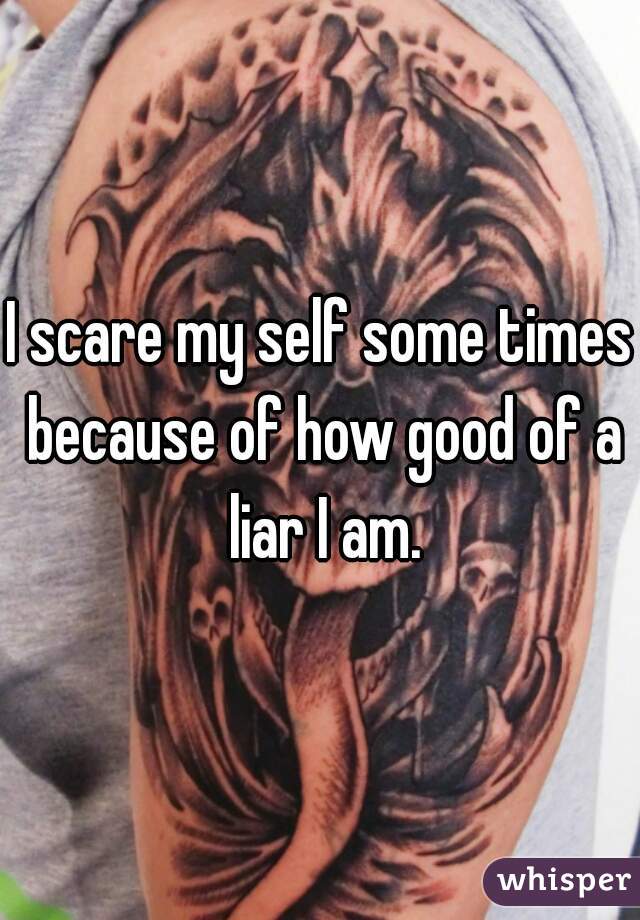 I scare my self some times because of how good of a liar I am.