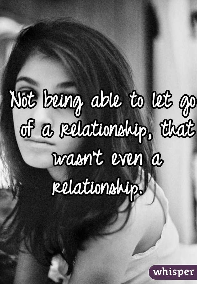 Not being able to let go of a relationship, that wasn't even a relationship.  