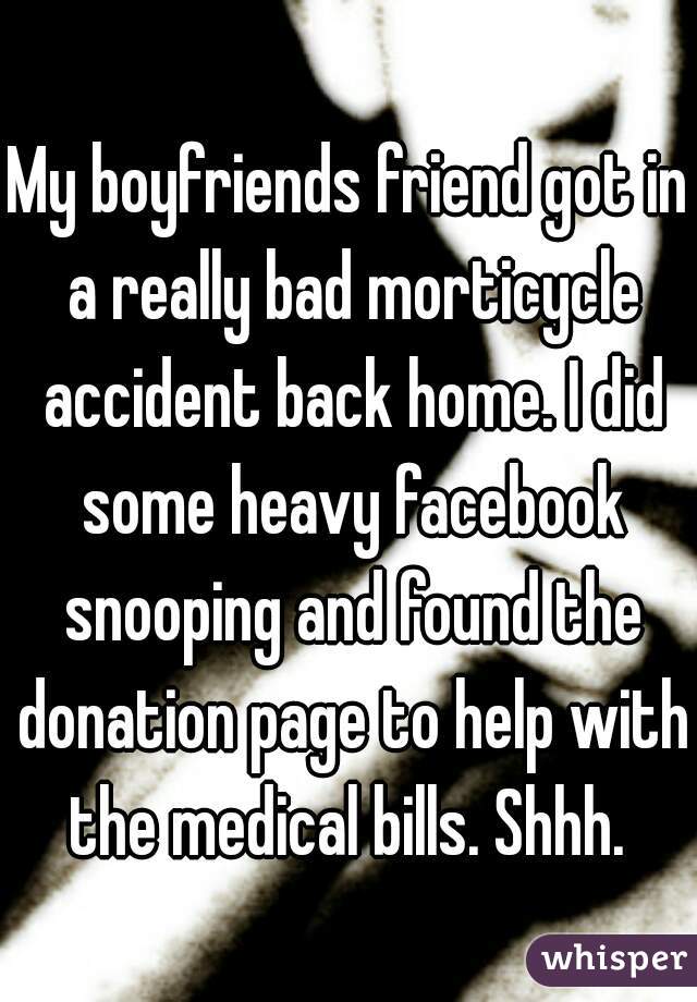 My boyfriends friend got in a really bad morticycle accident back home. I did some heavy facebook snooping and found the donation page to help with the medical bills. Shhh. 