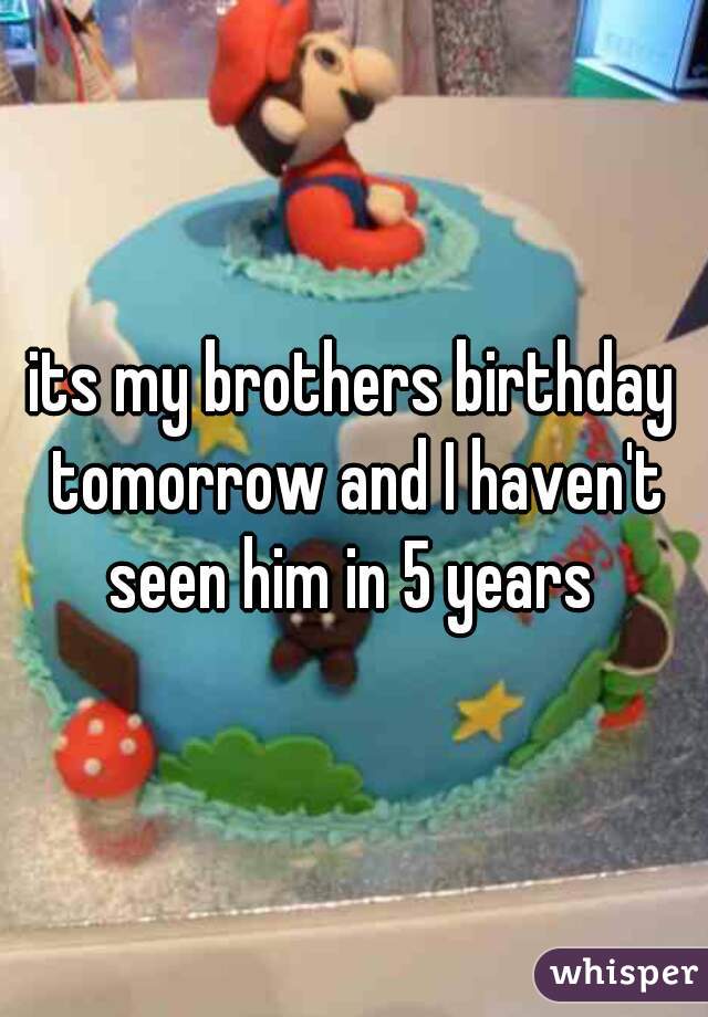 its my brothers birthday tomorrow and I haven't seen him in 5 years 