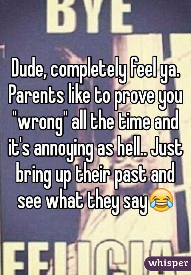Dude, completely feel ya. Parents like to prove you "wrong" all the time and it's annoying as hell.. Just bring up their past and see what they say😂