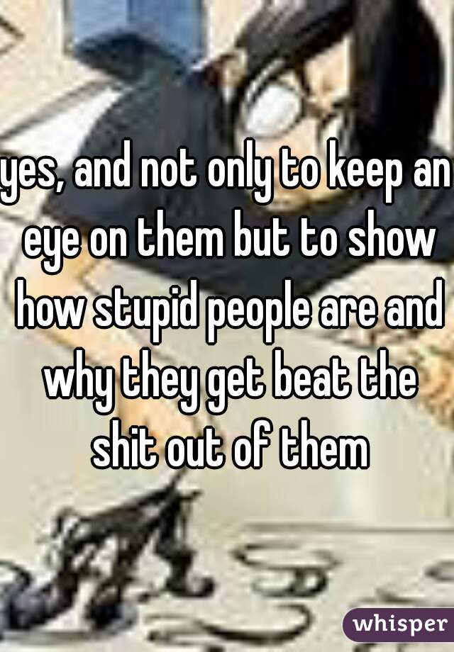 yes, and not only to keep an eye on them but to show how stupid people are and why they get beat the shit out of them