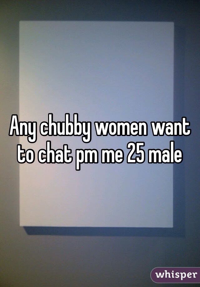 Any chubby women want to chat pm me 25 male 