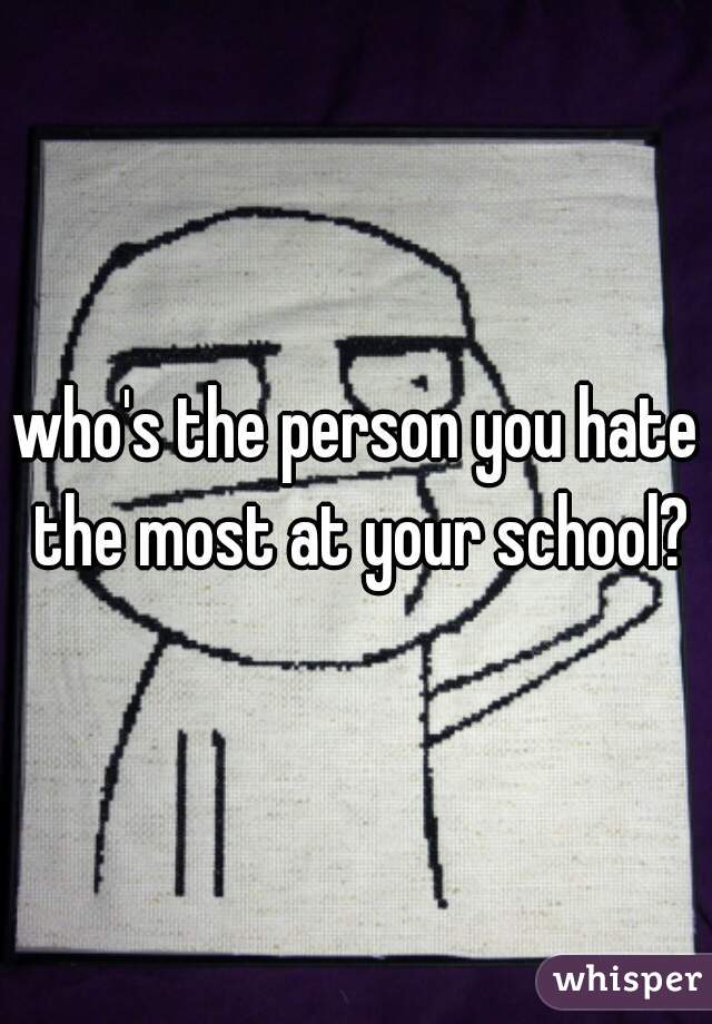 who's the person you hate the most at your school?