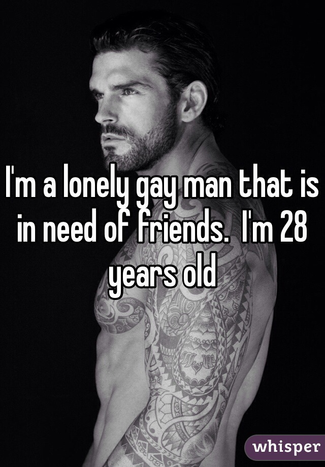 I'm a lonely gay man that is in need of friends.  I'm 28 years old 