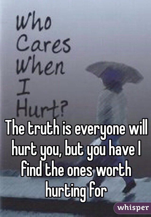 The truth is everyone will hurt you, but you have I find the ones worth hurting for