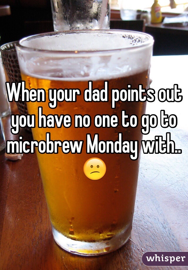 When your dad points out you have no one to go to microbrew Monday with.. 😕