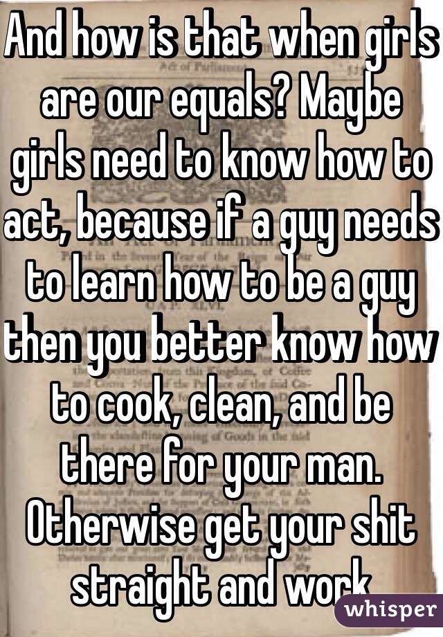 And how is that when girls are our equals? Maybe girls need to know how to act, because if a guy needs to learn how to be a guy then you better know how to cook, clean, and be there for your man. Otherwise get your shit straight and work  