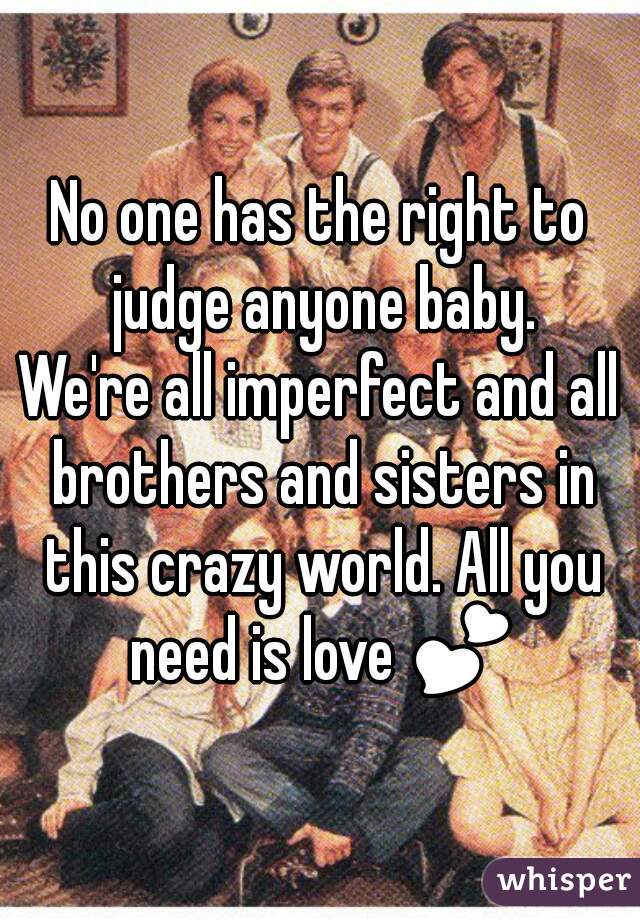 No one has the right to judge anyone baby.
We're all imperfect and all brothers and sisters in this crazy world. All you need is love 💕 