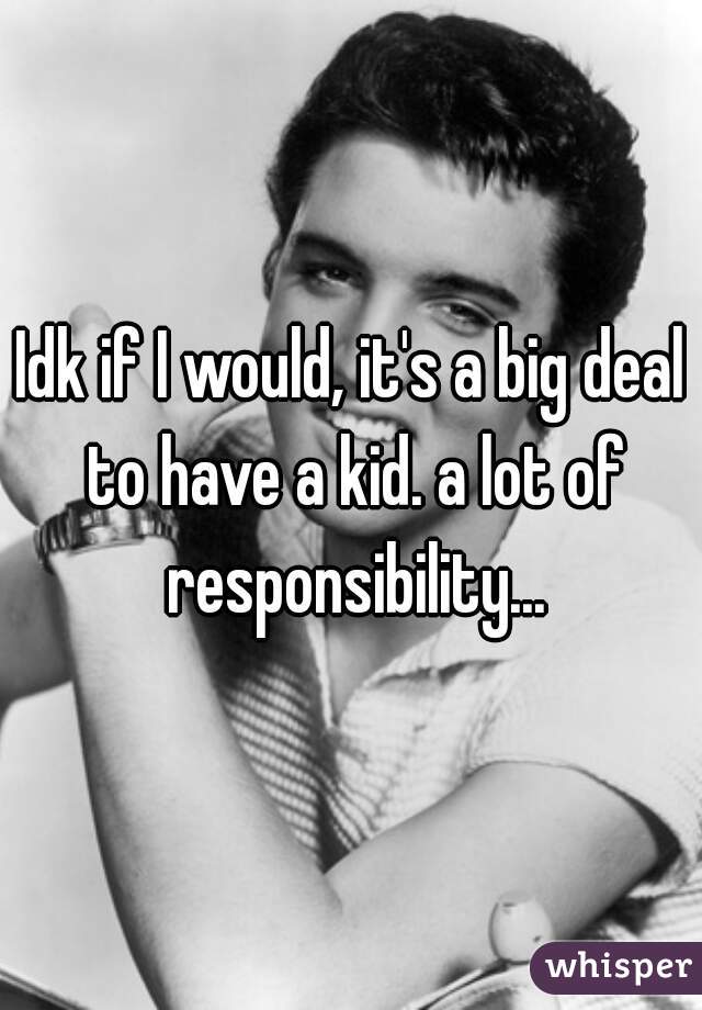 Idk if I would, it's a big deal to have a kid. a lot of responsibility...