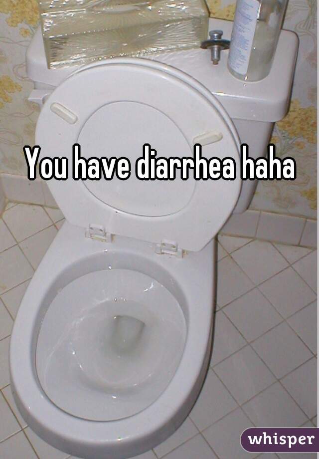 You have diarrhea haha