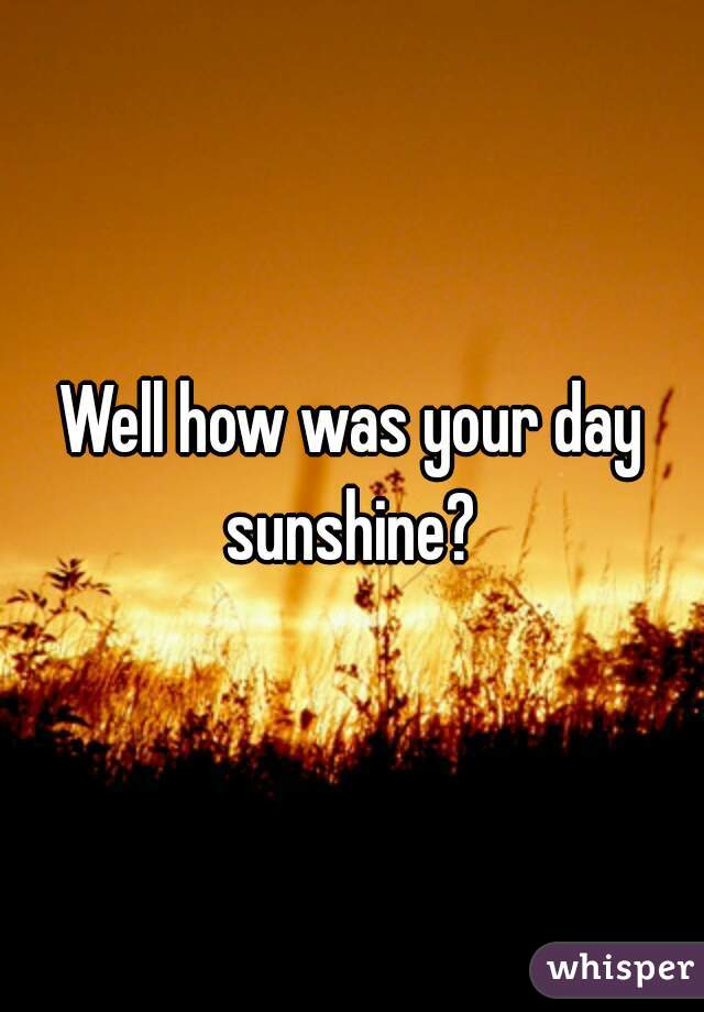 Well how was your day sunshine? 