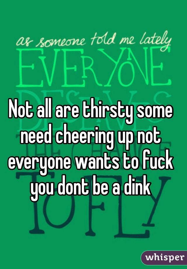 Not all are thirsty some need cheering up not everyone wants to fuck you dont be a dink
